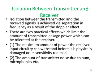 Isolation Between Transmitter and
Receiver
• Isolation betweenthe transmitted and the
received signals is achieved via separation in
frequency as a result of the doppler effect.
• There are two practical effects which limit the
amount of transmitter leakage power which can
be tolerated at the receiver.
• (1) The maximum amount of power the receiver
input circuitry can withstand before it is physically
damaged or its sensitivity reduced
• (2) The amount of transmitter noise due to hum,
microphonics etc.
33
 