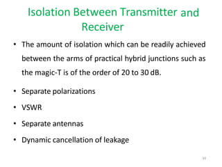 and
Isolation Between Transmitter
Receiver
• The amount of isolation which can be readily achieved
between the arms of practical hybrid junctions such as
the magic-T is of the order of 20 to 30 dB.
• Separate polarizations
• VSWR
• Separate antennas
• Dynamic cancellation of leakage
34
 