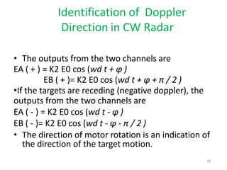 Identification of Doppler
Direction in CW Radar
• The outputs from the two channels are
EA ( + ) = K2 E0 cos (wd t + φ )
EB ( + )= K2 E0 cos (wd t + φ + π / 2 )
•If the targets are receding (negative doppler), the
outputs from the two channels are
EA ( - ) = K2 E0 cos (wd t - φ )
EB ( - )= K2 E0 cos (wd t - φ - π / 2 )
• The direction of motor rotation is an indication of
the direction of the target motion.
38
 