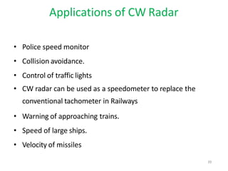 Applications of CW Radar
• Police speed monitor
• Collision avoidance.
• Control of traffic lights
• CW radar can be used as a speedometer to replace the
conventional tachometer in Railways
• Warning of approaching trains.
• Speed of large ships.
• Velocity of missiles
39
 