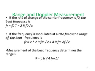 Range and Doppler Measurement
• If the rate of change of the carrier frequency is f0, the
beat frequency is
fr = f0 T = 2 R f0 / c
• If the frequency is modulated at a rate fm over a range
Δf, the beat frequency is
fr = 2 * 2 R fm / c = 4 R fm Δf / c
•Measurement of the beat frequency determinesthe
range R.
R = c fr / 4 fm Δf
43
 
