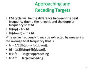Approaching and
Receding Targets
• FM cycle will be the difference between the beat
frequency due to the range fr, and the doppler
frequency shift fd
• fb(up) = fr - fd
• fb(down) = fr + fd
•The range frequency fr, may be extracted by measuring
the average beat frequency that is,
• fr = 1/2[fb(up) + fb(down)].
• fd = 1/2[fb(up)-fb(down)].
• fr > fd
• fr < fd
TargetApproaching
TargetReceding
46
 