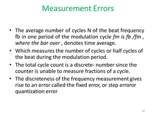 Measurement Errors
• The average number of cycles N of the beat frequency
fb in one period of the modulation cycle fm is fb /fm ,
where the bar over , denotes time average.
• Which measures the number of cycles or half cycles of
the beat during the modulation period.
• The total cycle count is a discrete- number since the
counter is unable to measure fractions of a cycle.
• The discreteness of the frequency measurement gives
rise to an error called the fixed error, or step erroror
quantization error
48
 
