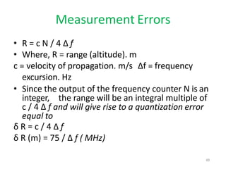 Measurement Errors
• R = c N / 4 Δ f
• Where, R = range (altitude). m
c = velocity of propagation. m/s Δf = frequency
excursion. Hz
• Since the output of the frequency counter N is an
integer, the range will be an integral multiple of
c / 4 Δ f and will give rise to a quantization error
equal to
δ R = c / 4 Δ f
δ R (m) = 75 / Δ f ( MHz)
49
 
