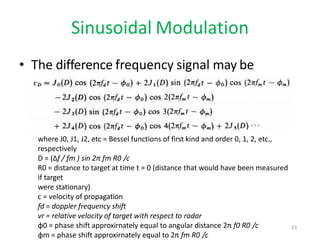 Sinusoidal Modulation
• The difference frequency signal may be
written as
where J0, J1, J2, etc = Bessel functions of first kind and order 0, 1, 2, etc.,
respectively
D = (Δf / fm ) sin 2π fm R0 /c
R0 = distance to target at time t = 0 (distance that would have been measured
if target
were stationary)
c = velocity of propagation
fd = doppler frequency shift
vr = relative velocity of target with respect to radar
φ0 = phase shift approxirnately equal to angular distance 2π f0 R0 /c
φm = phase shift approxirnately equal to 2π fm R0 /c
53
 