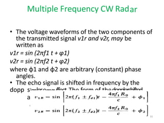 Multiple Frequency CW Radar
• The voltage waveforms of the two components of
the transmitted signal v1r and v2r, may be
written as
v1r = sin (2πf1 t + φ1)
v2r = sin (2πf2 t + φ2)
where φ1 and φ2 are arbitrary (constant) phase
angles.
• The echo signal is shifted in frequency by the
dopp s
a
ignleremayffect.The form of thedopplershifted
ls at each of the two frequencies f1 andf2
be written as
55
 