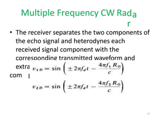 a
Multiple Frequency CW Rad
r
• The receiver separates the two components of
the echo signal and heterodynes each
received signal component with the
corresponding transmitted waveform and
extra
com
cts the two doppler-frequency
ponents given below:
57
 