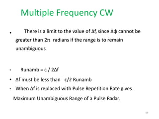 Multiple Frequency CW
• There is a limit to the value of Δf, since Δφ cannot be
greater than 2π radians if the range is to remain
unambiguous
• Runamb = c / 2Δf
• Δf must be less than c/2 Runamb
• When Δf is replaced with Pulse Repetition Rate gives
Maximum Unambiguous Range of a Pulse Radar.
59
 