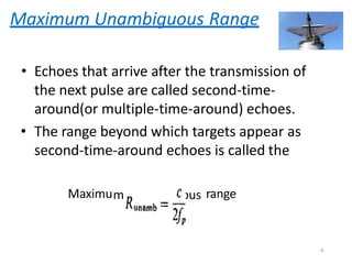 Maximum Unambiguous Range
• Echoes that arrive after the transmission of
the next pulse are called second-time-
around(or multiple-time-around) echoes.
• The range beyond which targets appear as
second-time-around echoes is called the
Maximum unambiguous range
6
 