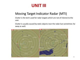 n
n
Moving Target Indicator Radar (MTI)
Clutter is the term used for radar targets which are not of interest to the
user.
Clutter is usually caused by static objects near the radar but sometimes far
away as well:
UNIT III
60
 