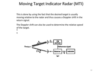 Moving Target Indicator Radar (MTI)
n
n
This is done by using the fact that the desired target is usually
moving relative to the radar and thus causes a Doppler shift in the
return signal.
The Doppler shift can also be used to determine the relative speed
of the target.
n
n
62
 
