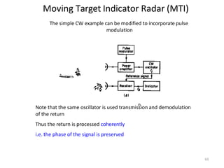 Moving Target Indicator Radar (MTI)
n
n
n
n
The simple CW example can be modified to incorporate pulse
modulation
Note that the same oscillator is used transmission and demodulation
of the return
Thus the return is processed coherently
i.e. the phase of the signal is preserved
63
 