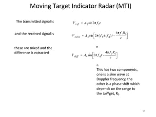 Moving Target Indicator Radar (MTI)
n
n
The transmitted signal is
and the received signal is
these are mixed and the
difference is extracted
64
n
This has two components,
one is a sine wave at
Doppler frequency, the
other is a phase shift which
depends on the range to
the tarnget, R0
 