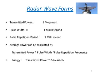 Radar Wave Forms
• TransmittedPower:: 1 Mega watt
• Pulse Width :: 1 Microsecond
• Pulse Repetition Period :: 1 Milli second
• Average Power can be calculated as
Transmitted Power * Pulse Width *Pulse Repetition Frequency
• Energy :: Transmitted Power * PulseWidth
7
 