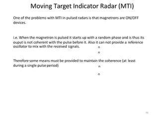 70
Moving Target Indicator Radar (MTI)
n
n
n
n
One of the problems with MTI in pulsed radars is that magnetrons are ON/OFF
devices.
i.e. When the magnetron is pulsed it starts up with a random phase and is thus its
ouput is not coherent with the pulse before it. Also it can not provide a reference
oscillator to mix with the received signals.
Therefore some means must be provided to maintain the coherence (at least
during a single pulse period)
 