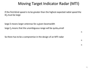 74
Moving Target Indicator Radar (MTI)
If the first blind speed is to be greater than the highest expected radial speed the
λfp must be large
large λ means larger antennas for a given beamwidth
large fp means that the unambiguous range will be quitensmall
n
So there has to be a compromise in the design of an MTI radar
n
n
 