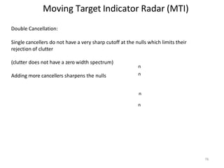 76
Moving Target Indicator Radar (MTI)
n
n
n
n
Double Cancellation:
Single cancellers do not have a very sharp cutoff at the nulls which limits their
rejection of clutter
(clutter does not have a zero width spectrum)
Adding more cancellers sharpens the nulls
 