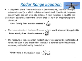 Radar Range Equation
• If the power of the radar transmitter is denoted by Pt , and if an isotropic
antenna is used (one which radiates uniformly in all directions), the power
density(watts per unit area) at a distance R from the radar is equal to the
transmitter power divided by the surface area 4Π R2 of an imaginary sphere
of radiusR,
• The power density at the target from an antenn a with a transmitting gain G is
• The measure of the amount of incident power intercepted by the target and
reradiated back in the direction of the radar is denoted as the radar cross
section σ, and is defined by the relation
8
 