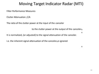 82
Moving Target Indicator Radar (MTI)
Filter Performance Measures
Clutter Attenuation ,C/A
The ratio of the clutter power at the input of the canceler
to the clutter power at the output of the cancelern
n
It is normalized, (or adjusted) to the signal attenuation of the canceler.
i.e. the inherent signal attenuation of the cancelernis ignored
n
 
