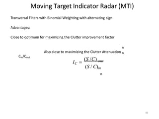 Moving Target Indicator Radar (MTI)
n
Transversal Filters with Binomial Weighting with alternating sign
Advantages:
Close to optimum for maximizing the Clutter improvement factor
n
Also close to maximizing the Clutter Attenuation n
Cin/Cout
n
83
(S /C)
IC  out
(S / C)in
 