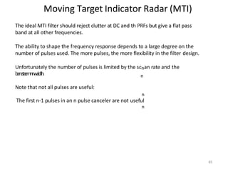 85
Moving Target Indicator Radar (MTI)
n
The ideal MTI filter should reject clutter at DC and th PRFs but give a flat pass
band at all other frequencies.
The ability to shape the frequency response depends to a large degree on the
number of pulses used. The more pulses, the more flexibility in the filter design.
Unfortunately the number of pulses is limited by the scnan rate and the
banet
aemnnw
aidth.
Note that not all pulses are useful:
n
The first n-1 pulses in an n pulse canceler are not useful
n
 