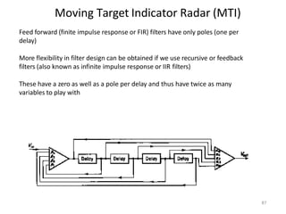Moving Target Indicator Radar (MTI)
87
Feed forward (finite impulse response or FIR) filters have only poles (one per
delay)
More flexibility in filter design can be obtained if we use recursive or feedback
filters (also known as infinite impulse response or IIR filters)
These have a zero as well as a pole per delay and thus have twice as many
variables to play with
 