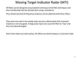 88
Moving Target Indicator Radar (MTI)
IIR filters can be designed using standard continuous-time filter techniques and
then transformed into the discrete form using z transforms
Thus almost any kind of frequency response can be obtained with these filters.
They work very well in the steady state case but unfortunately their transient
response is not very good. A large pulse input can cause the filter to “ring” and
thus miss desired targets.
Since most radars use short pulses, the filters are almost always in a transient state
 