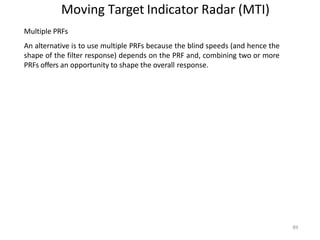 89
Moving Target Indicator Radar (MTI)
Multiple PRFs
An alternative is to use multiple PRFs because the blind speeds (and hence the
shape of the filter response) depends on the PRF and, combining two or more
PRFs offers an opportunity to shape the overall response.
 