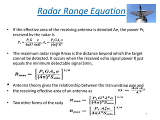 Radar Range Equation
• If the effective area of the receiving antenna is denoted Ae, the power Pr,
received by the radar is
• The maximum radar range Rmax is the distance beyond which the target
cannot be detected. It occurs when the received echo signal power P,just
equals the minimum detectable signal Smin,
smitting gainand
• Antenna theory gives the relationship between the tran
• the receiving effective area of an antenna as
• Two other forms of the radaequa
rtion
9
 