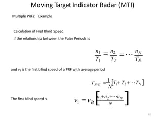 Moving Target Indicator Radar (MTI)
Multiple PRFs: Example
Calculation of First Blind Speed
if the relationship between the Pulse Periods is
N
TN
n

n1  n2
T1 T2
and vB is the first blind speed of a PRF with average period
N
TAVE  1 T1 T2 TN 
The first blind speed is

92
N
n n n
v  v 1 2
N
1 B
 