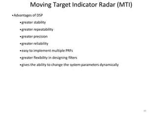 95
Moving Target Indicator Radar (MTI)
•Advantages of DSP
•greater stability
•greater repeatability
•greater precision
•greater reliability
•easy to implement multiple PRFs
•greater flexibility in designing filters
•gives the ability to change the system parameters dynamically
 