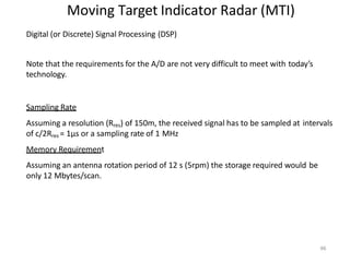 96
Moving Target Indicator Radar (MTI)
Digital (or Discrete) Signal Processing (DSP)
Note that the requirements for the A/D are not very difficult to meet with today’s
technology.
Sampling Rate
Assuming a resolution (Rres) of 150m, the received signal has to be sampled at intervals
of c/2Rres = 1μs or a sampling rate of 1 MHz
Memory Requirement
Assuming an antenna rotation period of 12 s (5rpm) the storage required would be
only 12 Mbytes/scan.
 