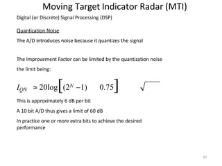 Moving Target Indicator Radar (MTI)
Digital (or Discrete) Signal Processing (DSP)
Quantization Noise
The A/D introduces noise because it quantizes the signal
The Improvement Factor can be limited by the quantization noise
the limit being:
97
IQN  20log(2N 1) 0.75
This is approximately 6 dB per bit
A 10 bit A/D thus gives a limit of 60 dB
In practice one or more extra bits to achieve the desired
performance
 