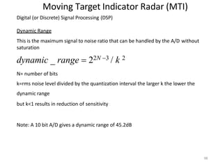 98
Moving Target Indicator Radar (MTI)
Digital (or Discrete) Signal Processing (DSP)
Dynamic Range
This is the maximum signal to noise ratio that can be handled by the A/D without
saturation
dynamic _ range  22N 3 / k 2
N= number of bits
k=rms noise level divided by the quantization interval the larger k the lower the
dynamic range
but k<1 results in reduction of sensitivity
Note: A 10 bit A/D gives a dynamic range of 45.2dB
 
