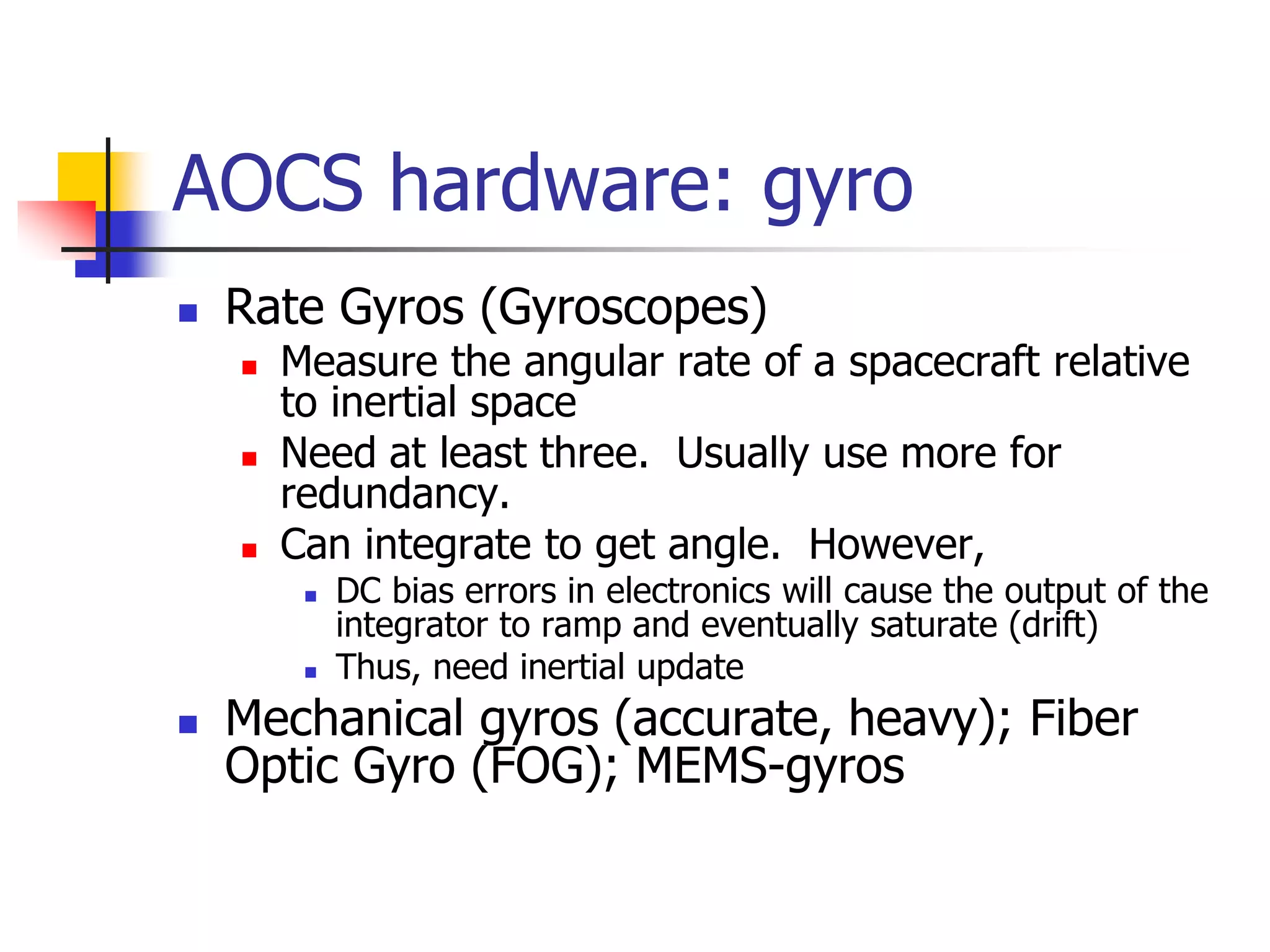 AOCS hardware: gyro
 Rate Gyros (Gyroscopes)
 Measure the angular rate of a spacecraft relative
to inertial space
 Need at least three. Usually use more for
redundancy.
 Can integrate to get angle. However,
 DC bias errors in electronics will cause the output of the
integrator to ramp and eventually saturate (drift)
 Thus, need inertial update
 Mechanical gyros (accurate, heavy); Fiber
Optic Gyro (FOG); MEMS-gyros
 