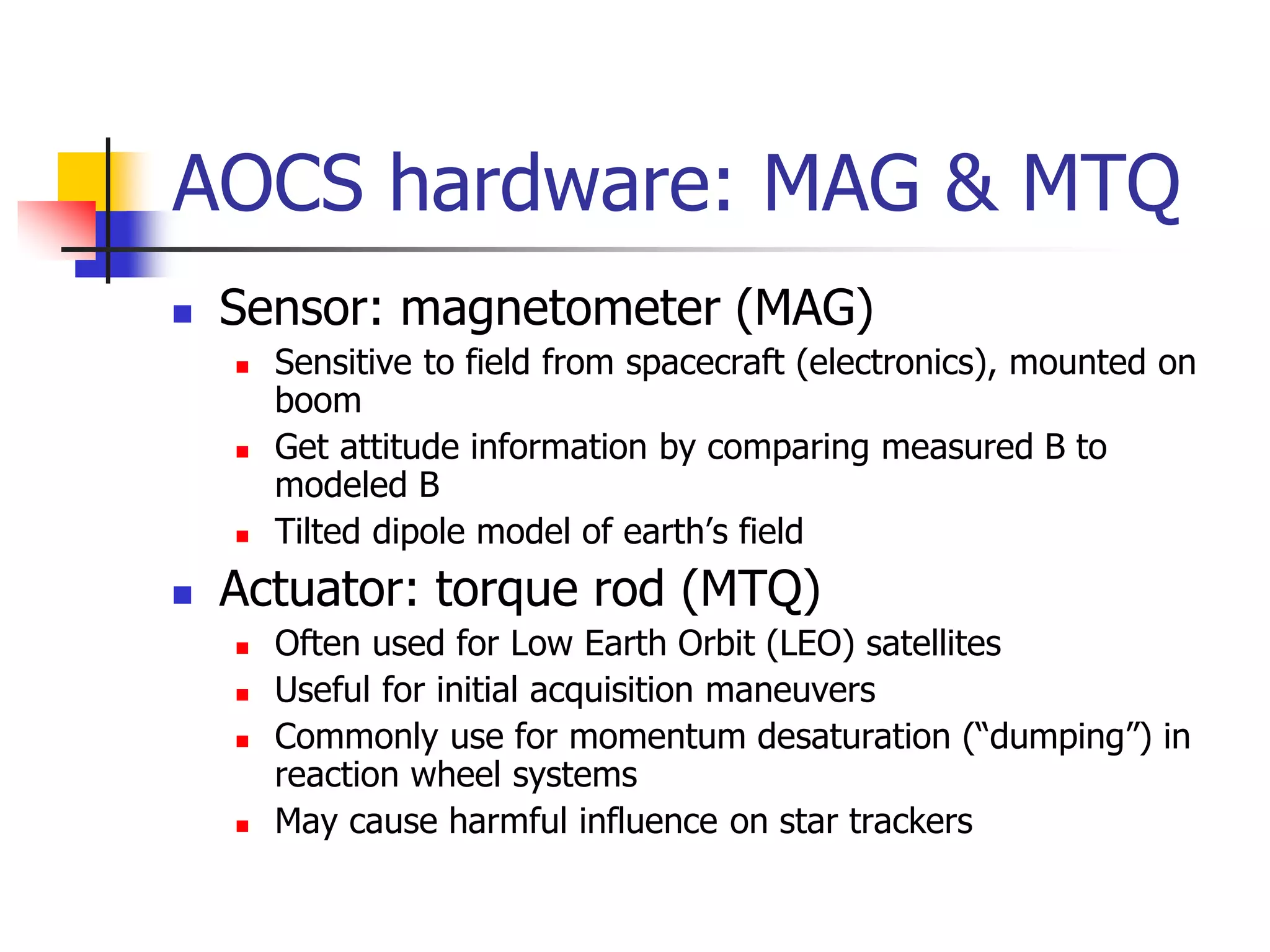 AOCS hardware: MAG & MTQ
 Sensor: magnetometer (MAG)
 Sensitive to field from spacecraft (electronics), mounted on
boom
 Get attitude information by comparing measured B to
modeled B
 Tilted dipole model of earth’s field
 Actuator: torque rod (MTQ)
 Often used for Low Earth Orbit (LEO) satellites
 Useful for initial acquisition maneuvers
 Commonly use for momentum desaturation (“dumping”) in
reaction wheel systems
 May cause harmful influence on star trackers
 
