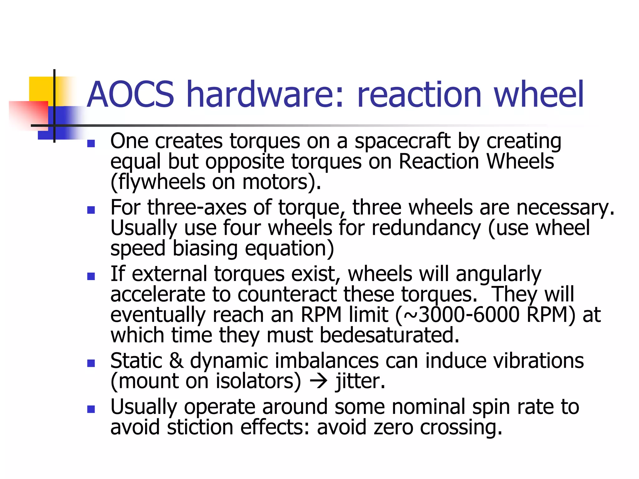 AOCS hardware: reaction wheel
 One creates torques on a spacecraft by creating
equal but opposite torques on Reaction Wheels
(flywheels on motors).
 For three-axes of torque, three wheels are necessary.
Usually use four wheels for redundancy (use wheel
speed biasing equation)
 If external torques exist, wheels will angularly
accelerate to counteract these torques. They will
eventually reach an RPM limit (~3000-6000 RPM) at
which time they must bedesaturated.
 Static & dynamic imbalances can induce vibrations
(mount on isolators)  jitter.
 Usually operate around some nominal spin rate to
avoid stiction effects: avoid zero crossing.
 
