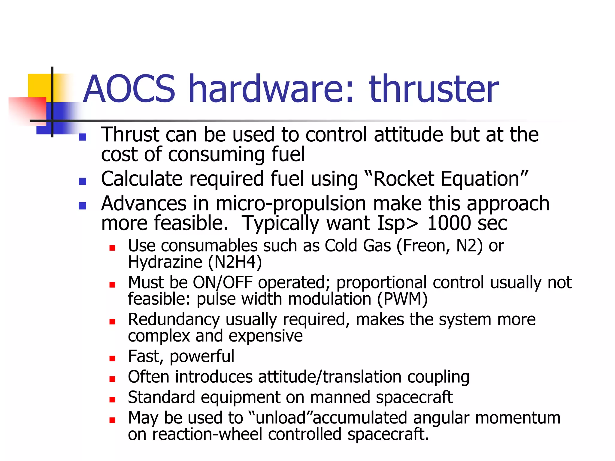 AOCS hardware: thruster
 Thrust can be used to control attitude but at the
cost of consuming fuel
 Calculate required fuel using “Rocket Equation”
 Advances in micro-propulsion make this approach
more feasible. Typically want Isp> 1000 sec
 Use consumables such as Cold Gas (Freon, N2) or
Hydrazine (N2H4)
 Must be ON/OFF operated; proportional control usually not
feasible: pulse width modulation (PWM)
 Redundancy usually required, makes the system more
complex and expensive
 Fast, powerful
 Often introduces attitude/translation coupling
 Standard equipment on manned spacecraft
 May be used to “unload”accumulated angular momentum
on reaction-wheel controlled spacecraft.
 