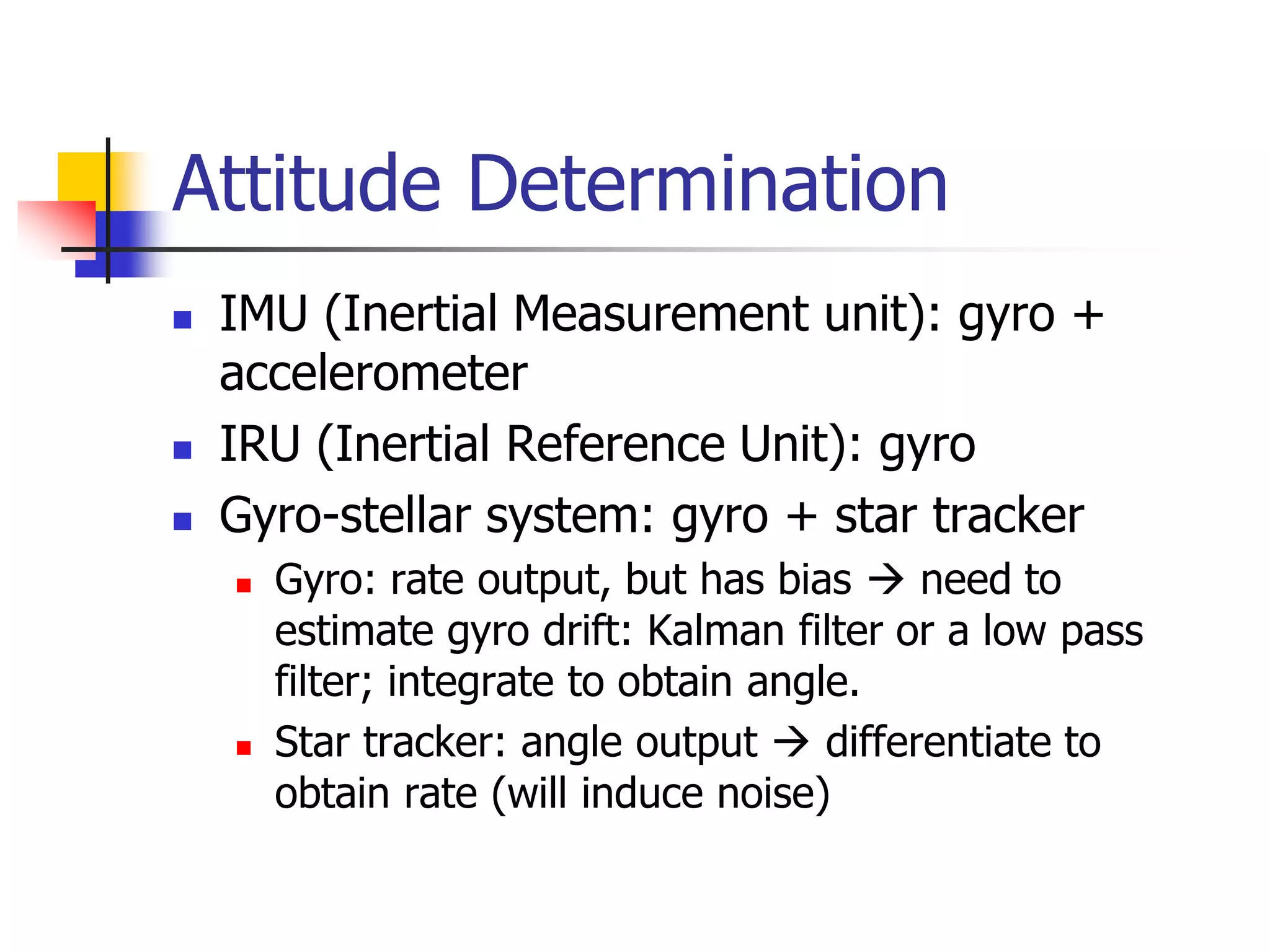 Attitude Determination
 IMU (Inertial Measurement unit): gyro +
accelerometer
 IRU (Inertial Reference Unit): gyro
 Gyro-stellar system: gyro + star tracker
 Gyro: rate output, but has bias  need to
estimate gyro drift: Kalman filter or a low pass
filter; integrate to obtain angle.
 Star tracker: angle output  differentiate to
obtain rate (will induce noise)
 