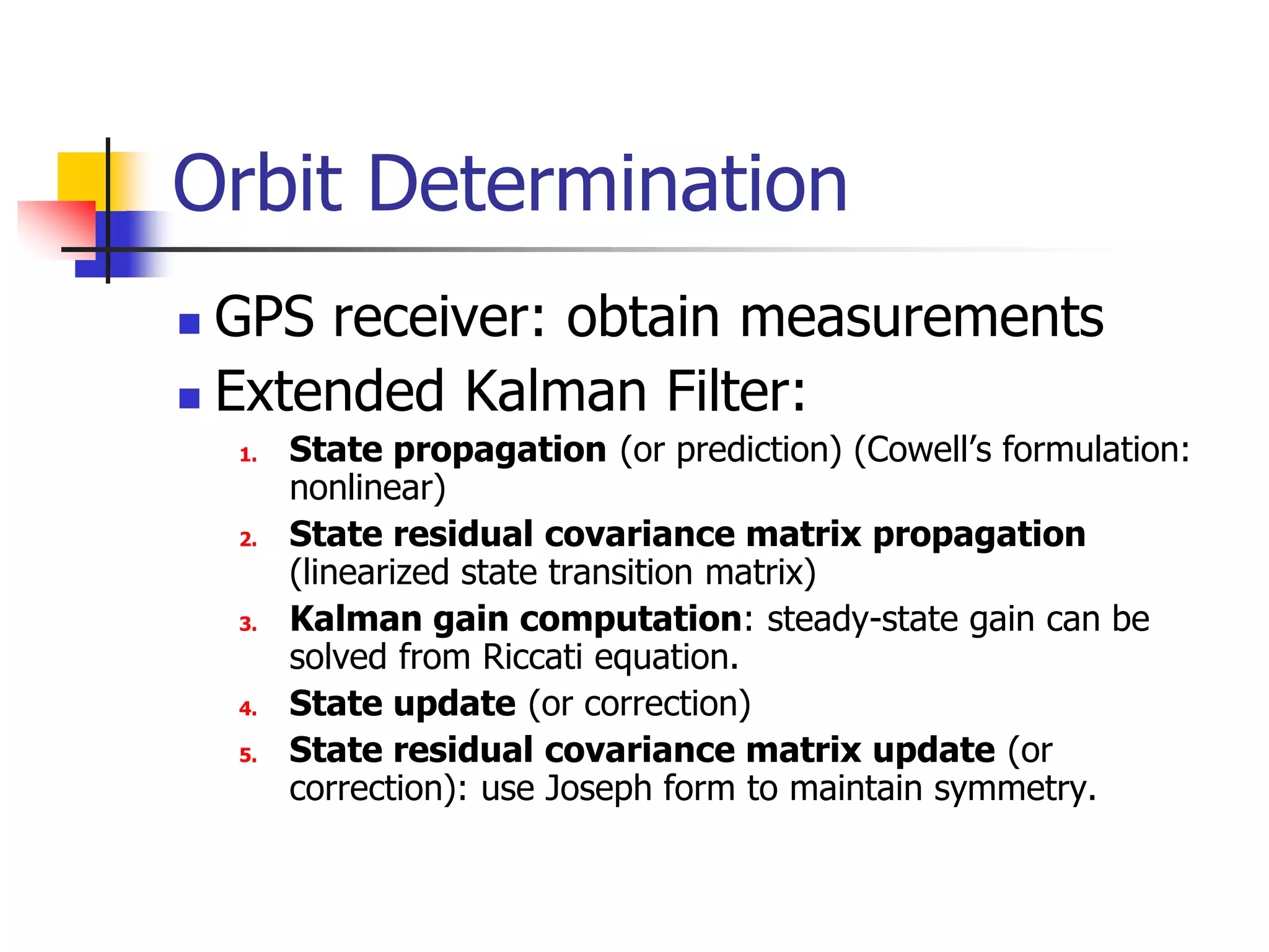 Orbit Determination
 GPS receiver: obtain measurements
 Extended Kalman Filter:
1. State propagation (or prediction) (Cowell’s formulation:
nonlinear)
2. State residual covariance matrix propagation
(linearized state transition matrix)
3. Kalman gain computation: steady-state gain can be
solved from Riccati equation.
4. State update (or correction)
5. State residual covariance matrix update (or
correction): use Joseph form to maintain symmetry.
 