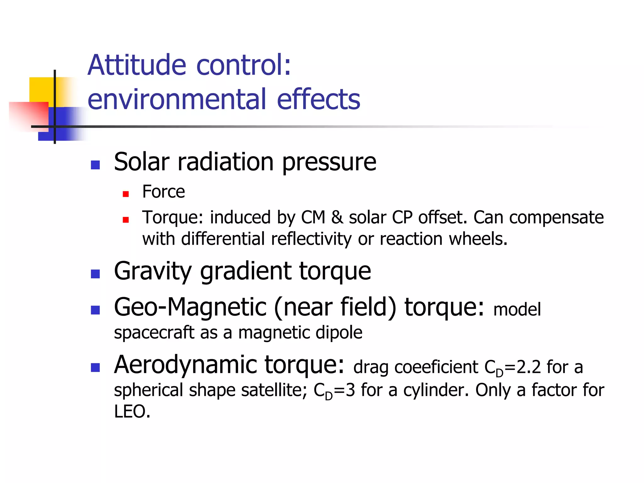Attitude control:
environmental effects
 Solar radiation pressure
 Force
 Torque: induced by CM & solar CP offset. Can compensate
with differential reflectivity or reaction wheels.
 Gravity gradient torque
 Geo-Magnetic (near field) torque: model
spacecraft as a magnetic dipole
 Aerodynamic torque: drag coeeficient CD=2.2 for a
spherical shape satellite; CD=3 for a cylinder. Only a factor for
LEO.
 