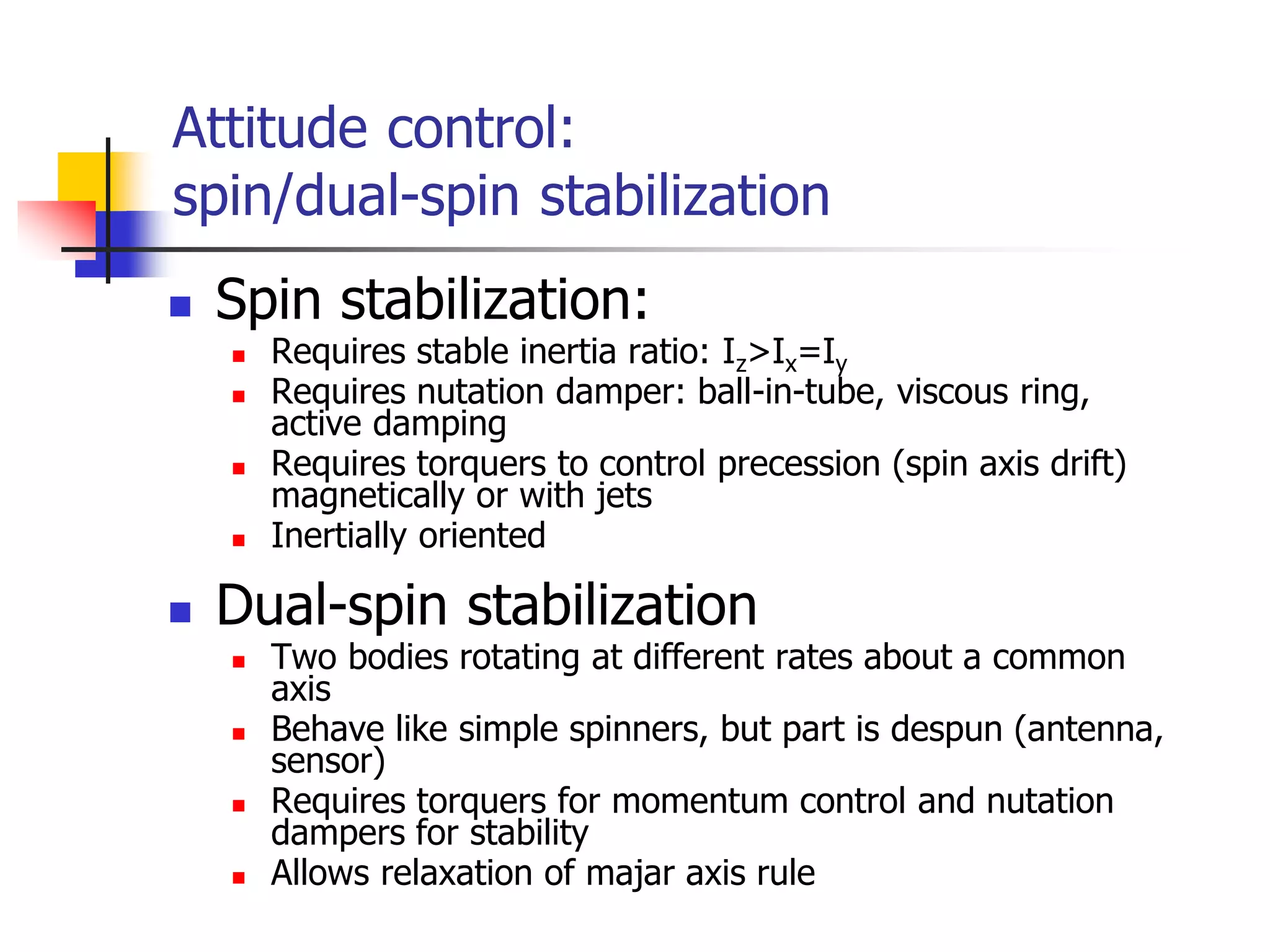  Spin stabilization:
 Requires stable inertia ratio: Iz>Ix=Iy
 Requires nutation damper: ball-in-tube, viscous ring,
active damping
 Requires torquers to control precession (spin axis drift)
magnetically or with jets
 Inertially oriented
 Dual-spin stabilization
 Two bodies rotating at different rates about a common
axis
 Behave like simple spinners, but part is despun (antenna,
sensor)
 Requires torquers for momentum control and nutation
dampers for stability
 Allows relaxation of majar axis rule
Attitude control:
spin/dual-spin stabilization
 