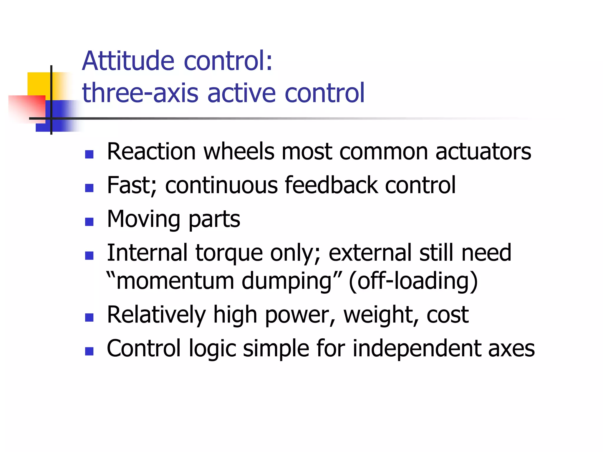 Attitude control:
three-axis active control
 Reaction wheels most common actuators
 Fast; continuous feedback control
 Moving parts
 Internal torque only; external still need
“momentum dumping” (off-loading)
 Relatively high power, weight, cost
 Control logic simple for independent axes
 