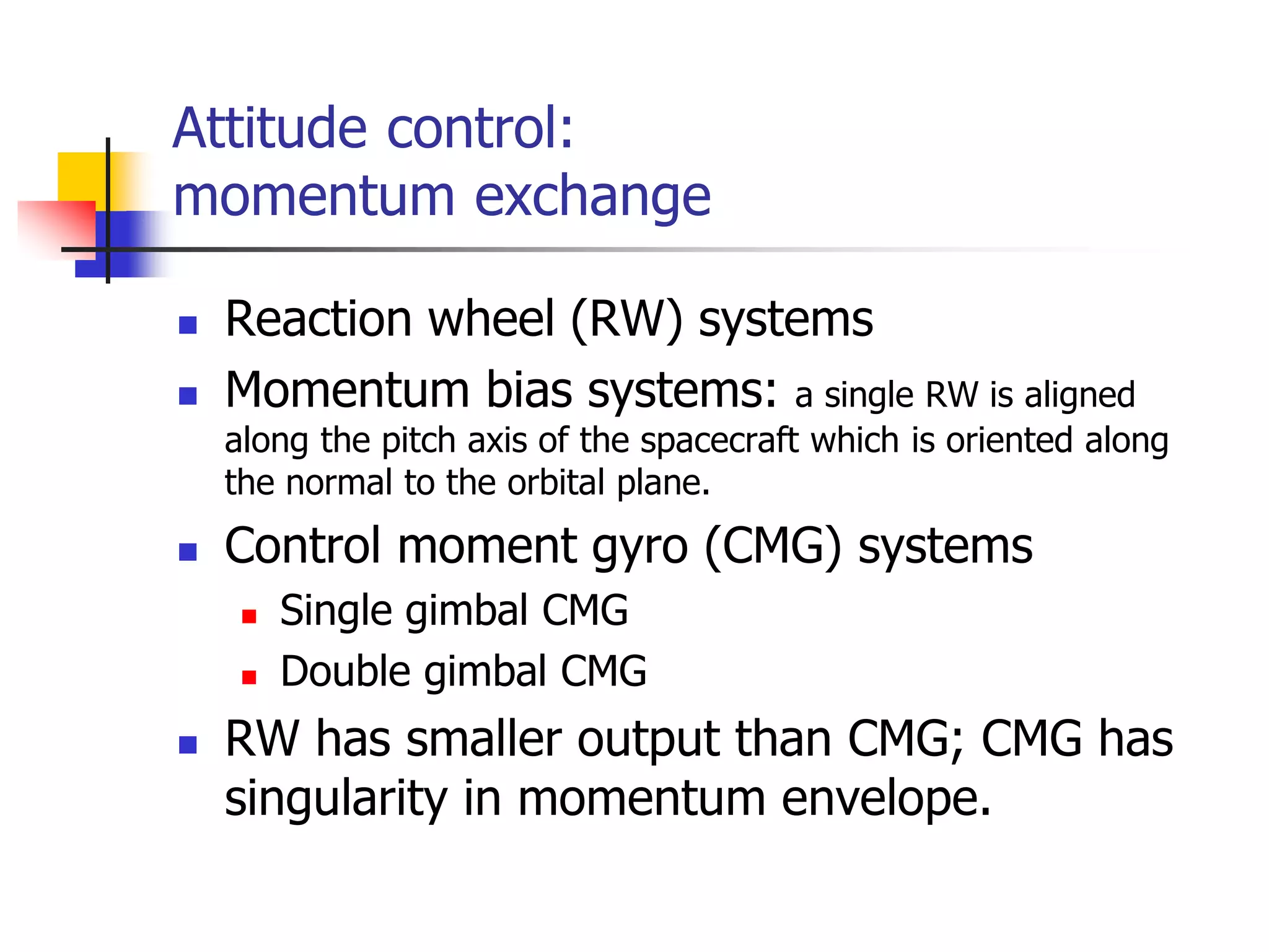 Attitude control:
momentum exchange
 Reaction wheel (RW) systems
 Momentum bias systems: a single RW is aligned
along the pitch axis of the spacecraft which is oriented along
the normal to the orbital plane.
 Control moment gyro (CMG) systems
 Single gimbal CMG
 Double gimbal CMG
 RW has smaller output than CMG; CMG has
singularity in momentum envelope.
 