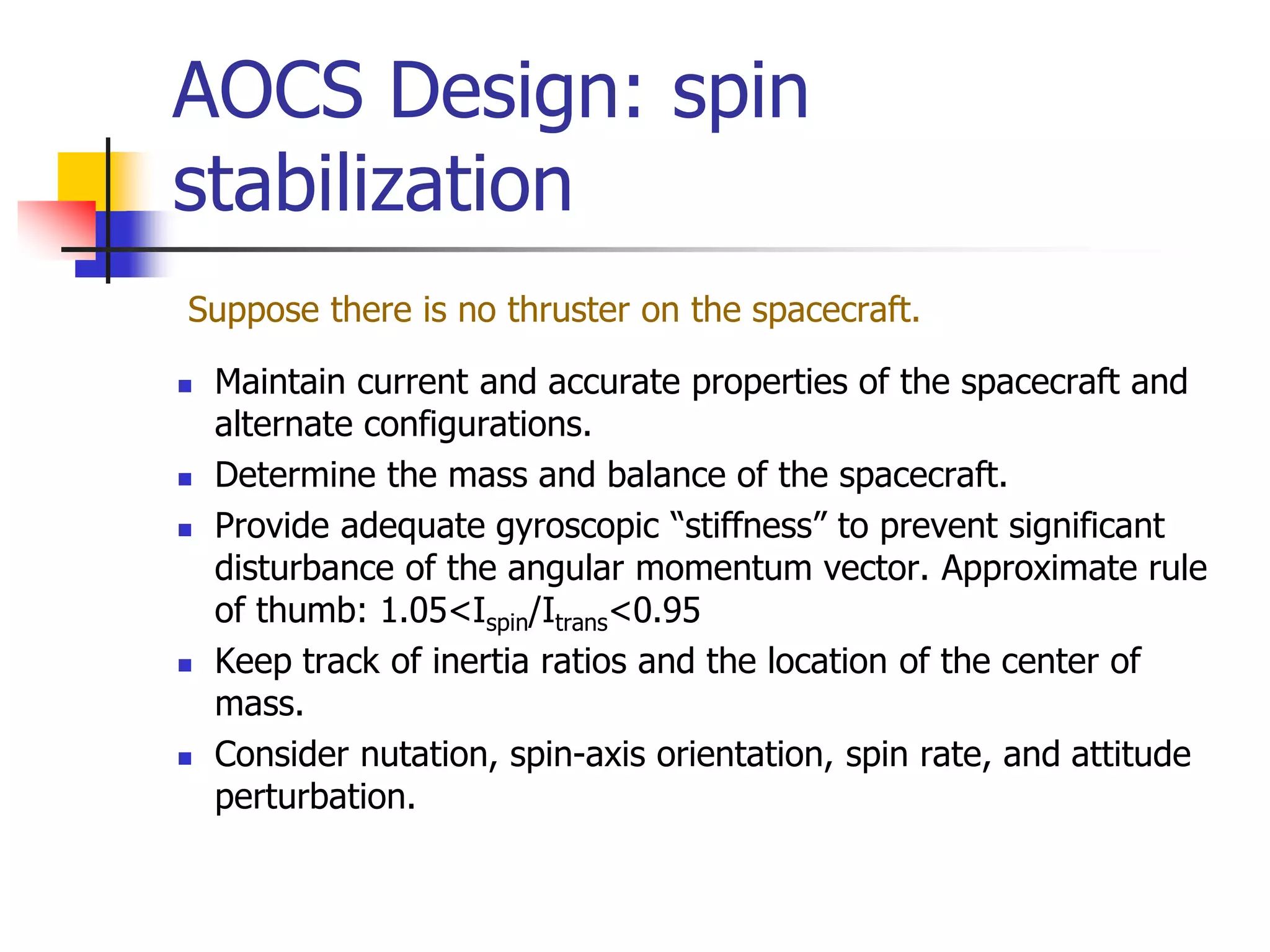 AOCS Design: spin
stabilization
Suppose there is no thruster on the spacecraft.
 Maintain current and accurate properties of the spacecraft and
alternate configurations.
 Determine the mass and balance of the spacecraft.
 Provide adequate gyroscopic “stiffness” to prevent significant
disturbance of the angular momentum vector. Approximate rule
of thumb: 1.05<Ispin/Itrans<0.95
 Keep track of inertia ratios and the location of the center of
mass.
 Consider nutation, spin-axis orientation, spin rate, and attitude
perturbation.
 