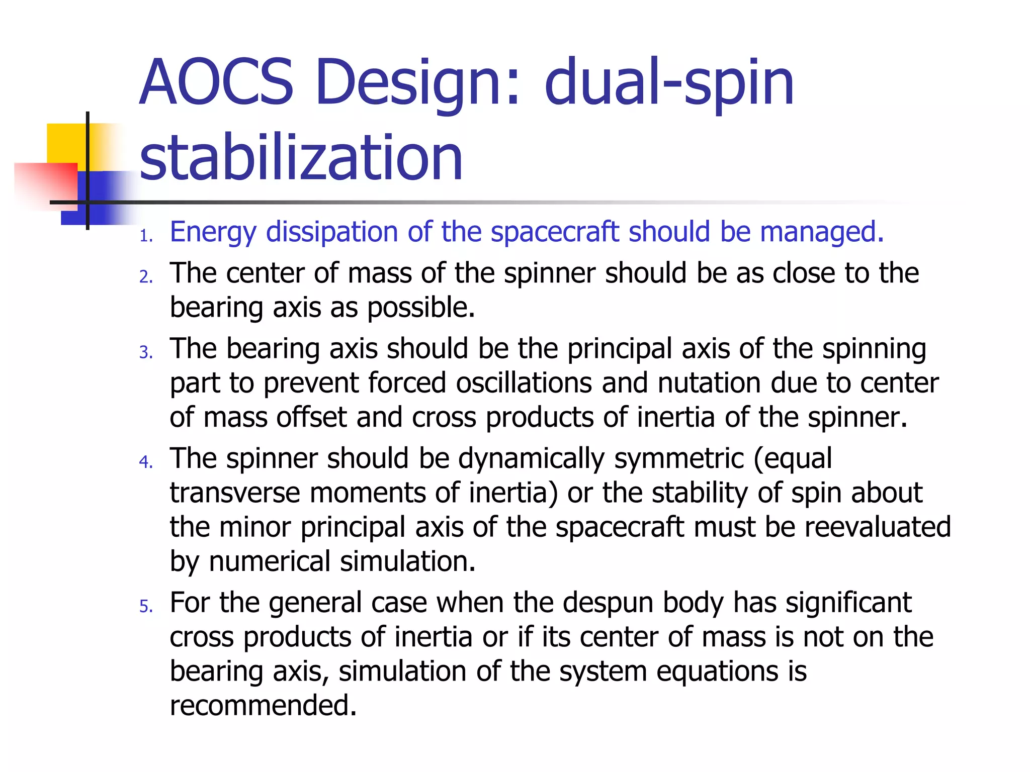 AOCS Design: dual-spin
stabilization
1. Energy dissipation of the spacecraft should be managed.
2. The center of mass of the spinner should be as close to the
bearing axis as possible.
3. The bearing axis should be the principal axis of the spinning
part to prevent forced oscillations and nutation due to center
of mass offset and cross products of inertia of the spinner.
4. The spinner should be dynamically symmetric (equal
transverse moments of inertia) or the stability of spin about
the minor principal axis of the spacecraft must be reevaluated
by numerical simulation.
5. For the general case when the despun body has significant
cross products of inertia or if its center of mass is not on the
bearing axis, simulation of the system equations is
recommended.
 