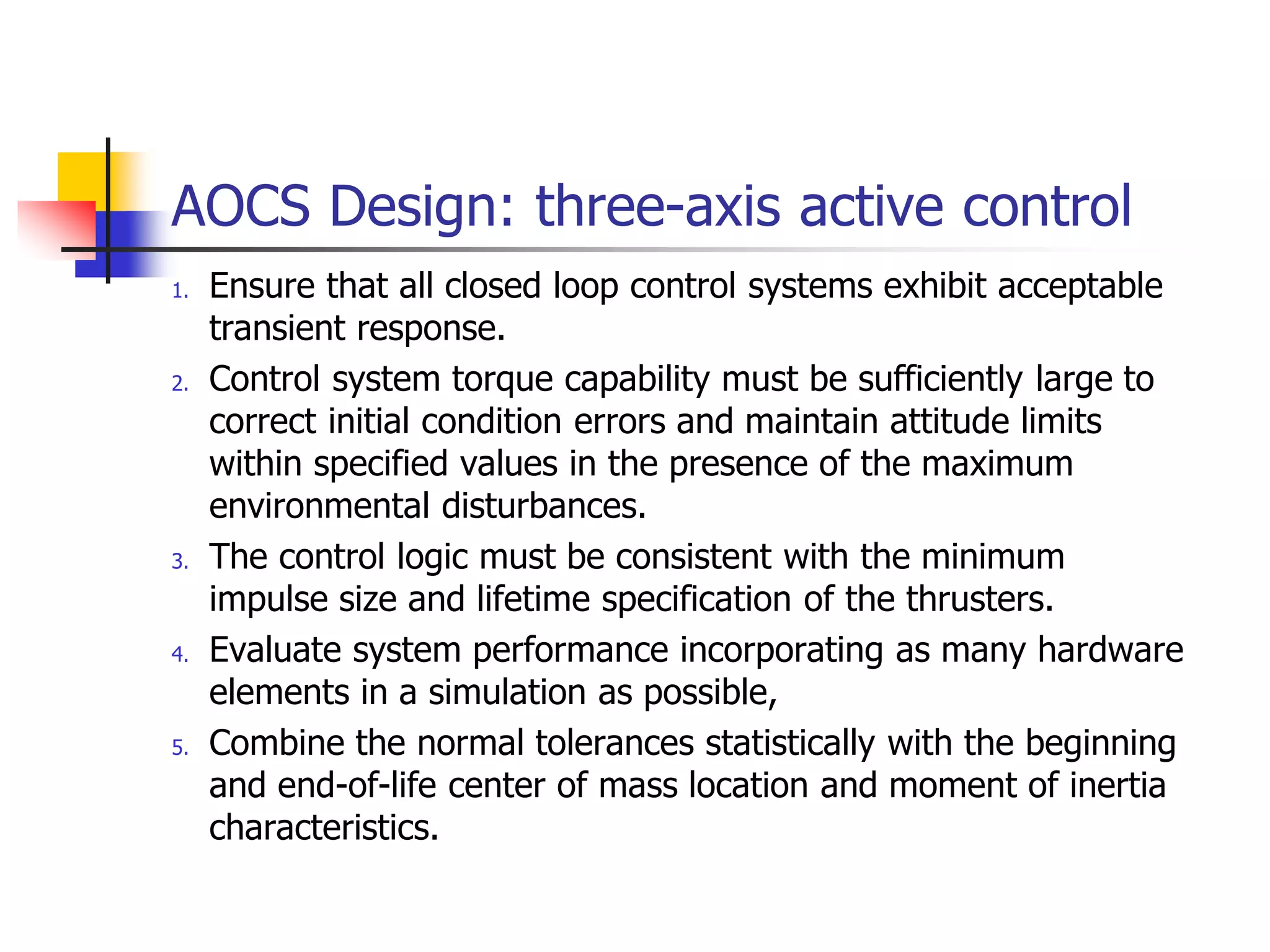 AOCS Design: three-axis active control
1. Ensure that all closed loop control systems exhibit acceptable
transient response.
2. Control system torque capability must be sufficiently large to
correct initial condition errors and maintain attitude limits
within specified values in the presence of the maximum
environmental disturbances.
3. The control logic must be consistent with the minimum
impulse size and lifetime specification of the thrusters.
4. Evaluate system performance incorporating as many hardware
elements in a simulation as possible,
5. Combine the normal tolerances statistically with the beginning
and end-of-life center of mass location and moment of inertia
characteristics.
 