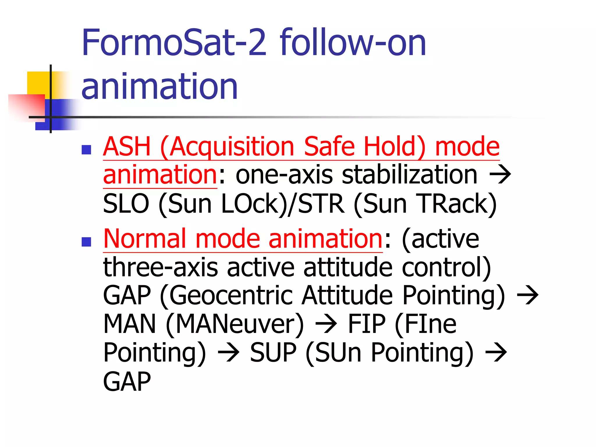 FormoSat-2 follow-on
animation
 ASH (Acquisition Safe Hold) mode
animation: one-axis stabilization 
SLO (Sun LOck)/STR (Sun TRack)
 Normal mode animation: (active
three-axis active attitude control)
GAP (Geocentric Attitude Pointing) 
MAN (MANeuver)  FIP (FIne
Pointing)  SUP (SUn Pointing) 
GAP
 