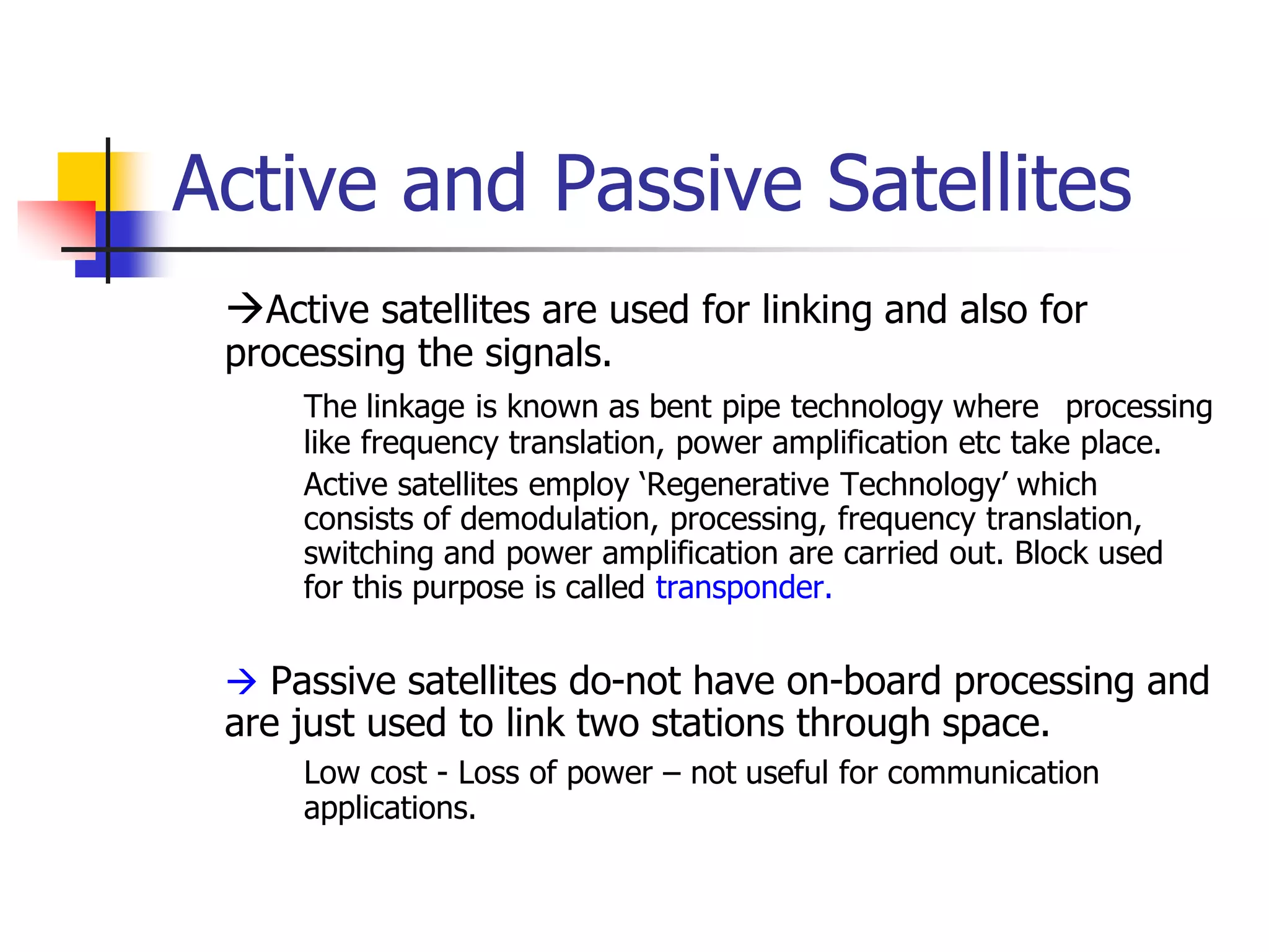 Active and Passive Satellites
Active satellites are used for linking and also for
processing the signals.
The linkage is known as bent pipe technology where processing
like frequency translation, power amplification etc take place.
Active satellites employ ‘Regenerative Technology’ which
consists of demodulation, processing, frequency translation,
switching and power amplification are carried out. Block used
for this purpose is called transponder.
 Passive satellites do-not have on-board processing and
are just used to link two stations through space.
Low cost - Loss of power – not useful for communication
applications.
 