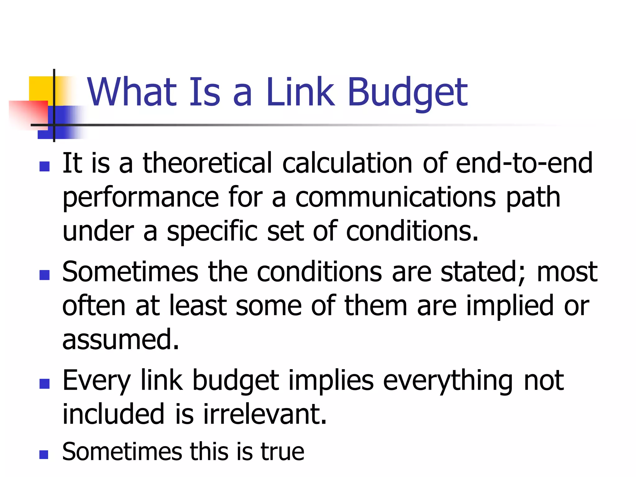  It is a theoretical calculation of end-to-end
performance for a communications path
under a specific set of conditions.
 Sometimes the conditions are stated; most
often at least some of them are implied or
assumed.
 Every link budget implies everything not
included is irrelevant.
 Sometimes this is true
What Is a Link Budget
 